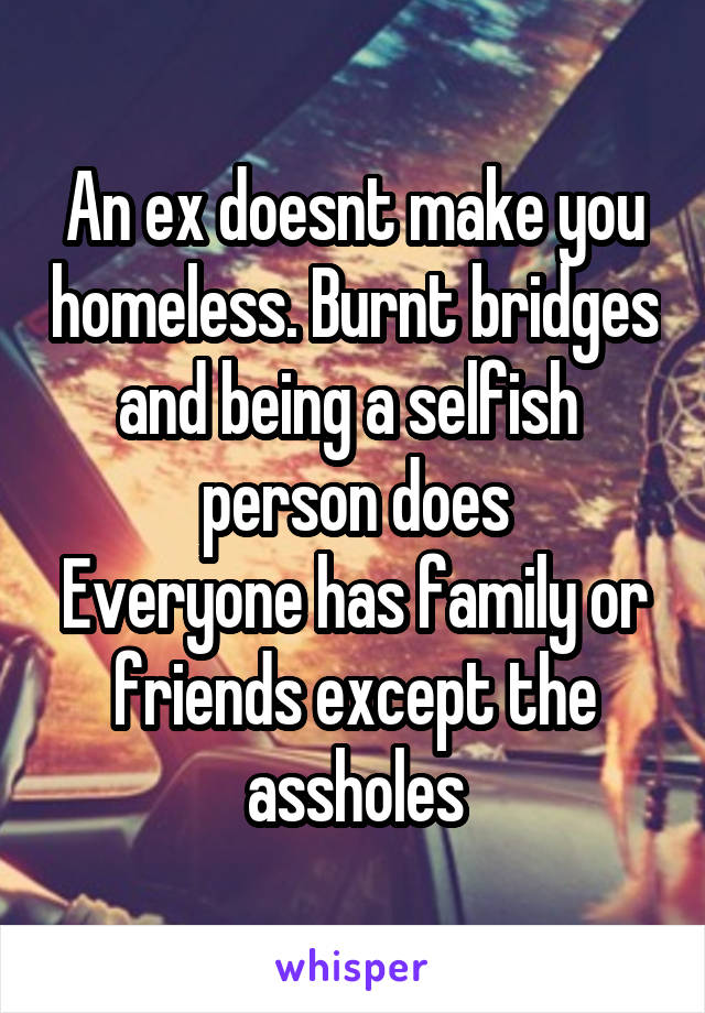 An ex doesnt make you homeless. Burnt bridges and being a selfish  person does
Everyone has family or friends except the assholes