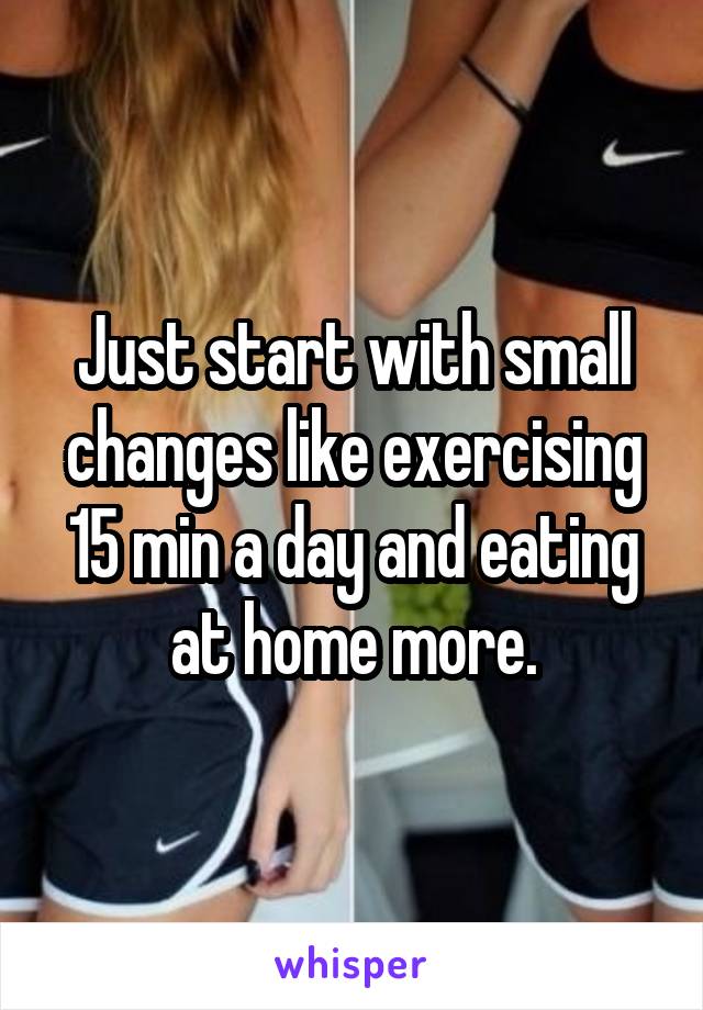 Just start with small changes like exercising 15 min a day and eating at home more.
