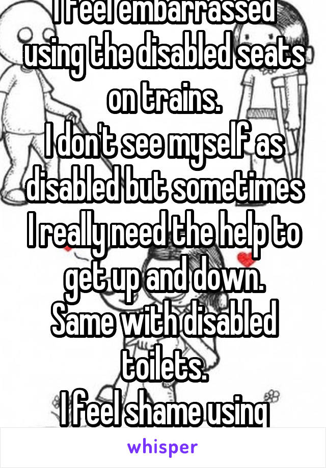 I feel embarrassed using the disabled seats on trains.
I don't see myself as disabled but sometimes I really need the help to get up and down.
Same with disabled toilets.
I feel shame using them