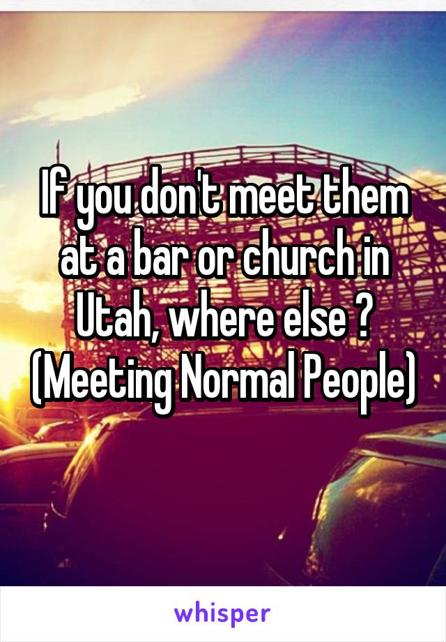 If you don't meet them at a bar or church in Utah, where else ? (Meeting Normal People) 