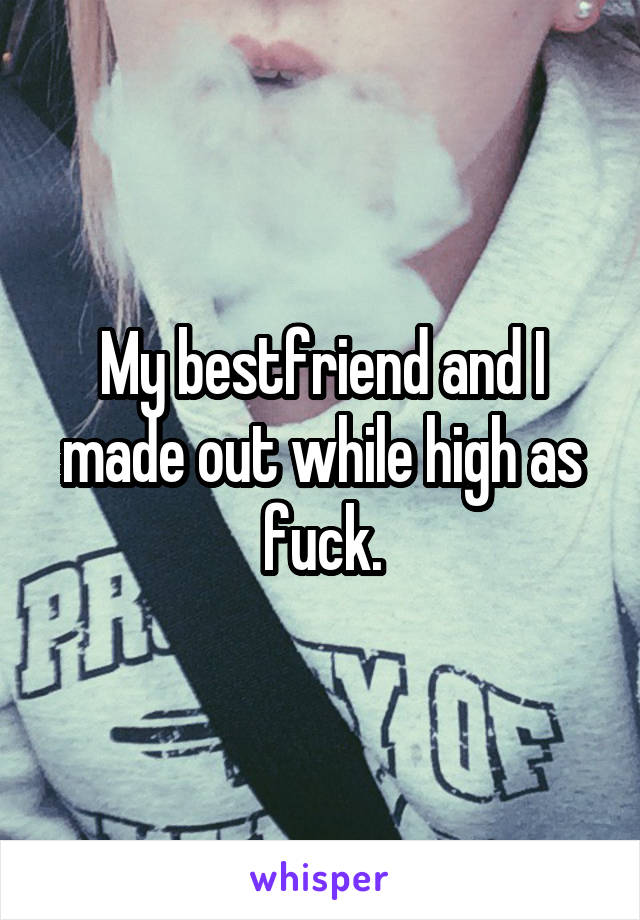 My bestfriend and I made out while high as fuck.