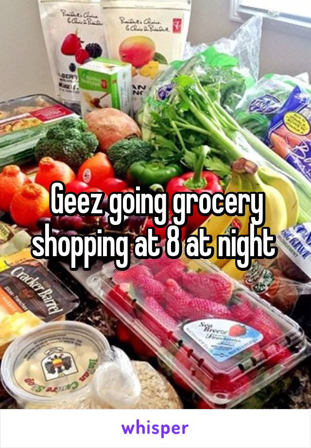 Geez going grocery shopping at 8 at night 