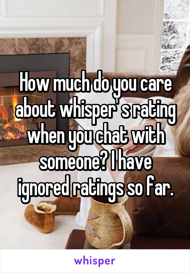 How much do you care about whisper' s rating when you chat with someone? I have ignored ratings so far.