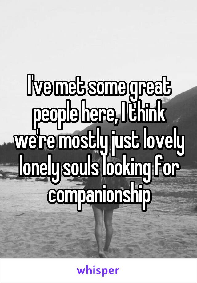 I've met some great people here, I think we're mostly just lovely lonely souls looking for companionship