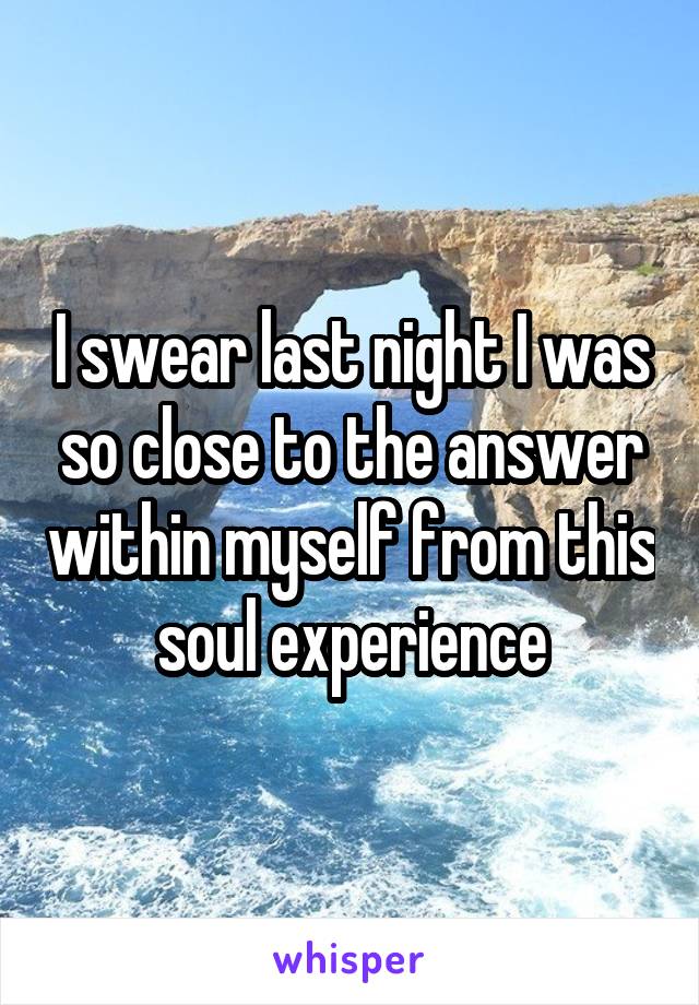 I swear last night I was so close to the answer within myself from this soul experience