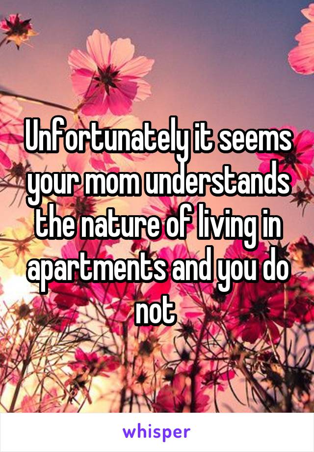 Unfortunately it seems your mom understands the nature of living in apartments and you do not 