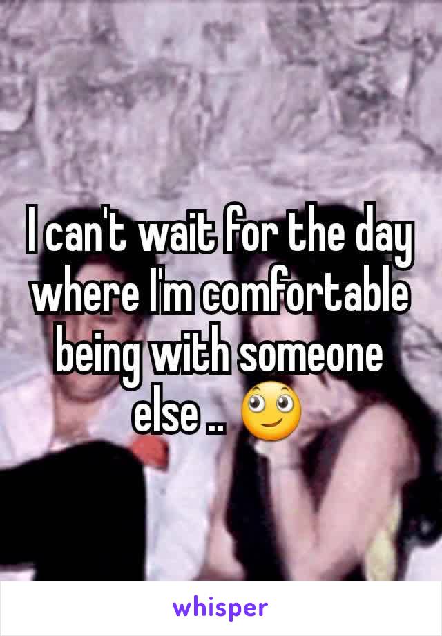 I can't wait for the day where I'm comfortable being with someone else .. 🙄