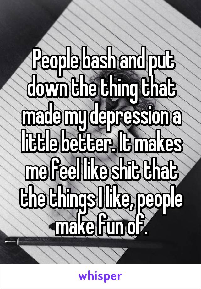  People bash and put down the thing that made my depression a little better. It makes me feel like shit that the things I like, people make fun of.