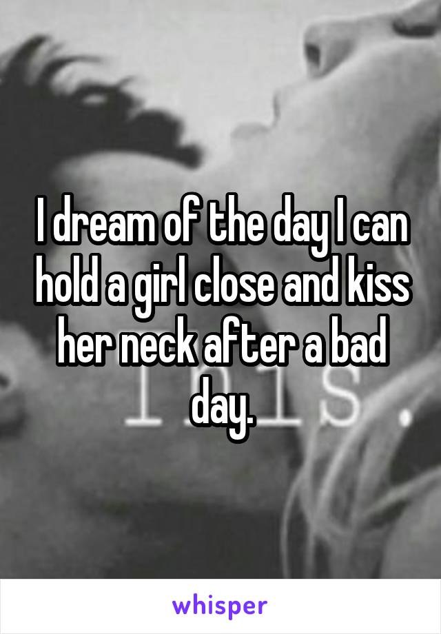 I dream of the day I can hold a girl close and kiss her neck after a bad day.