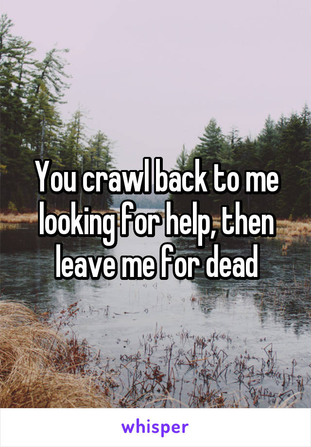 You crawl back to me looking for help, then leave me for dead