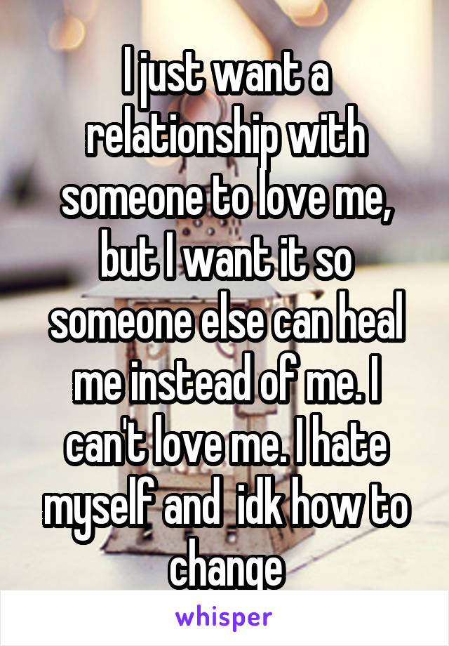 I just want a relationship with someone to love me, but I want it so someone else can heal me instead of me. I can't love me. I hate myself and  idk how to change