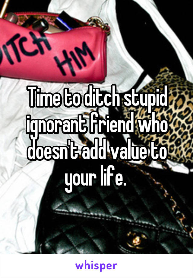 Time to ditch stupid ignorant friend who doesn't add value to your life. 