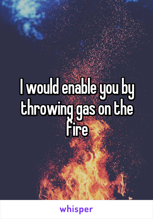 I would enable you by throwing gas on the fire