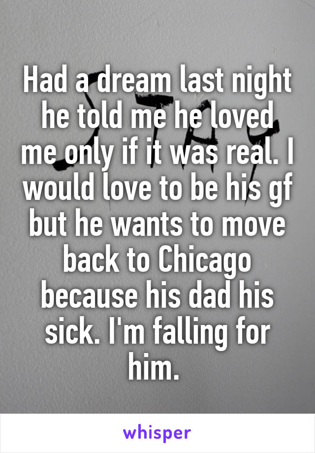 Had a dream last night he told me he loved me only if it was real. I would love to be his gf but he wants to move back to Chicago because his dad his sick. I'm falling for him. 