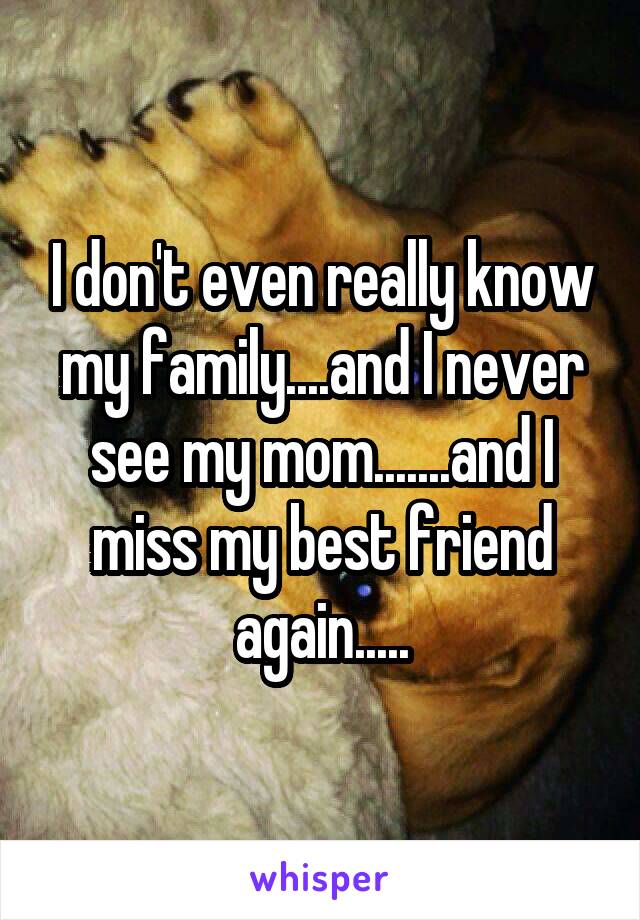 I don't even really know my family....and I never see my mom.......and I miss my best friend again.....