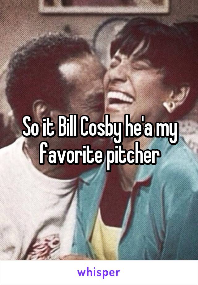 So it Bill Cosby he'a my favorite pitcher