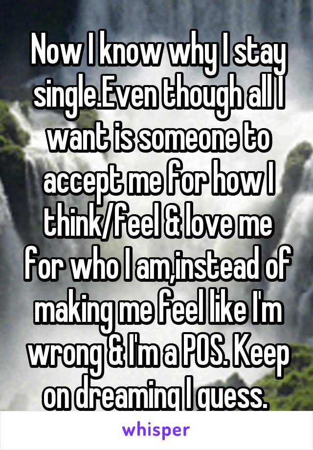 Now I know why I stay single.Even though all I want is someone to accept me for how I think/feel & love me for who I am,instead of making me feel like I'm wrong & I'm a POS. Keep on dreaming I guess. 