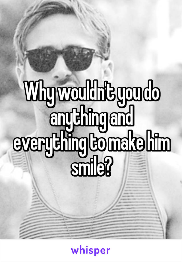 Why wouldn't you do anything and everything to make him smile?