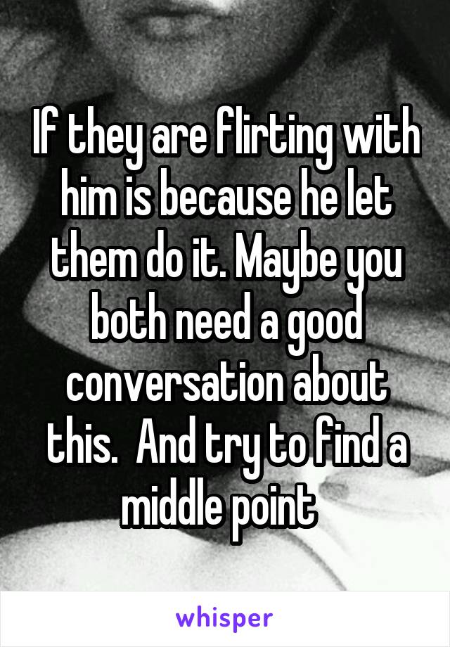 If they are flirting with him is because he let them do it. Maybe you both need a good conversation about this.  And try to find a middle point  