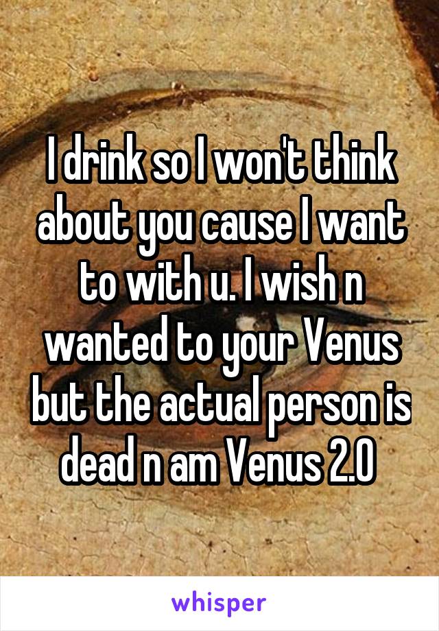 I drink so I won't think about you cause I want to with u. I wish n wanted to your Venus but the actual person is dead n am Venus 2.0 