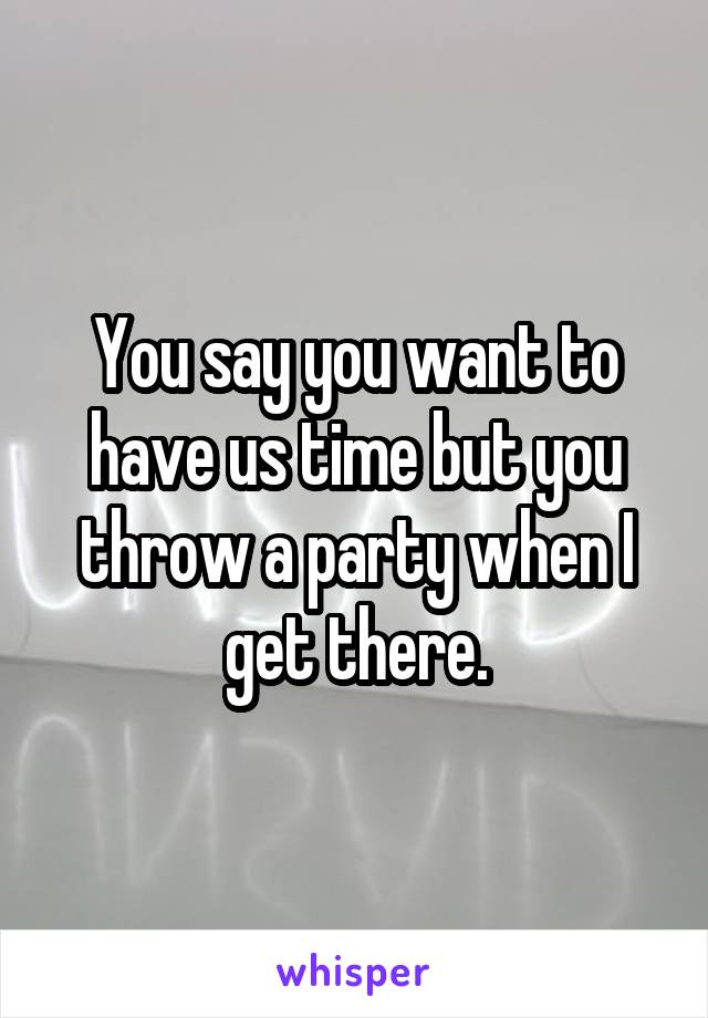 You say you want to have us time but you throw a party when I get there.