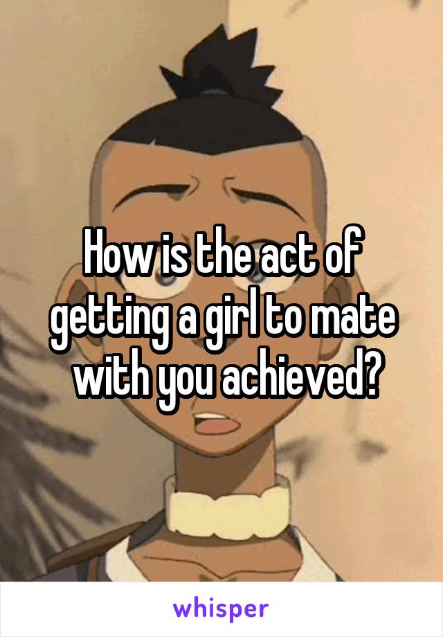 How is the act of getting a girl to mate
 with you achieved?