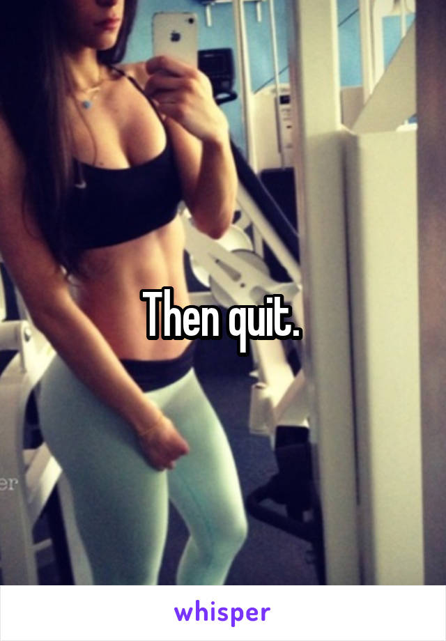 Then quit. 