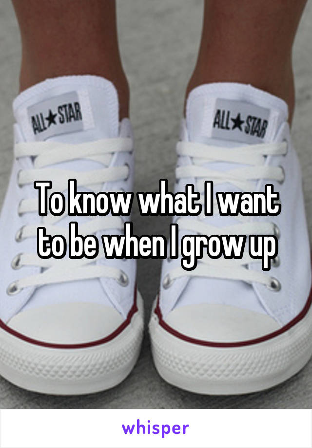 To know what I want to be when I grow up