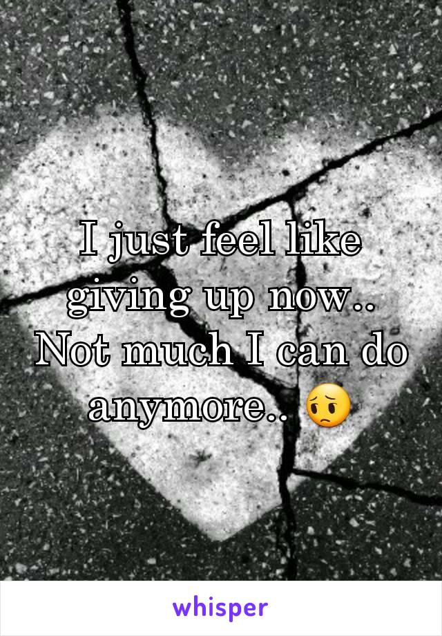 I just feel like giving up now.. Not much I can do anymore.. 😔