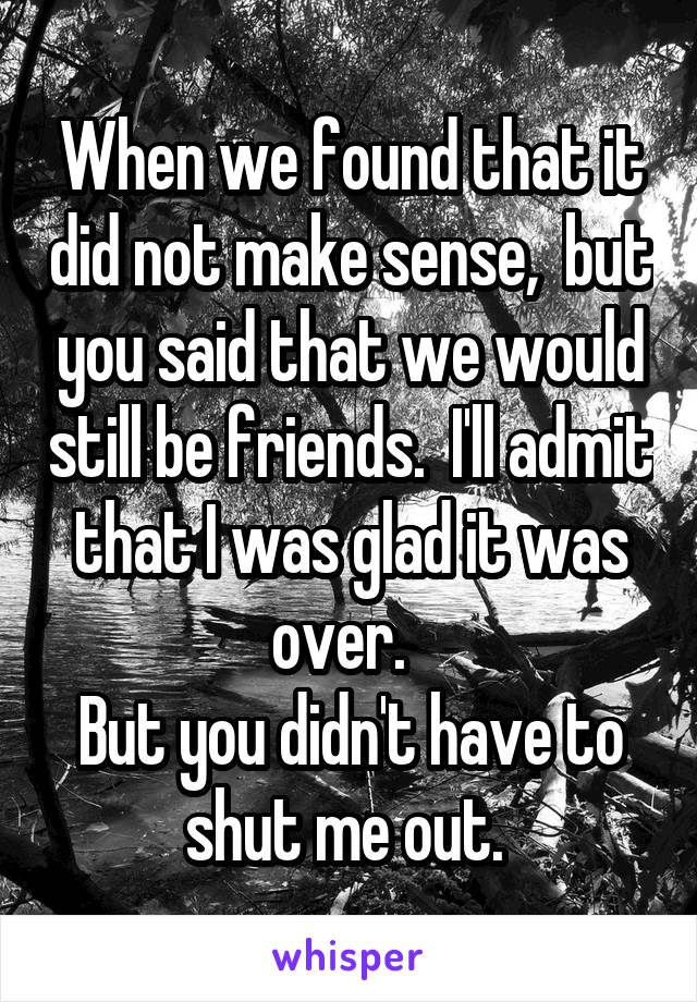 When we found that it did not make sense,  but you said that we would still be friends.  I'll admit that I was glad it was over.  
But you didn't have to shut me out. 