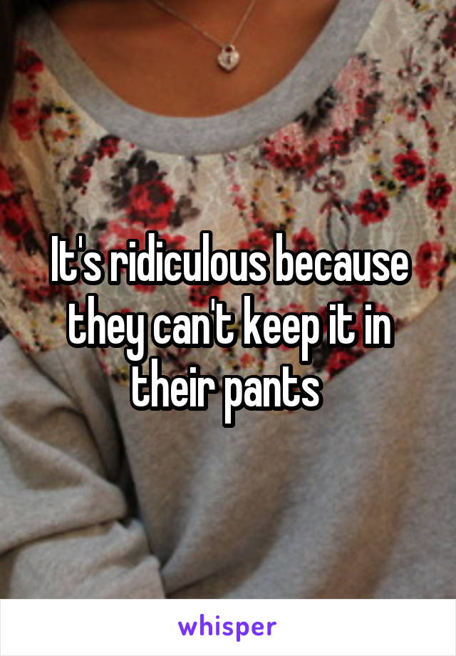 It's ridiculous because they can't keep it in their pants 