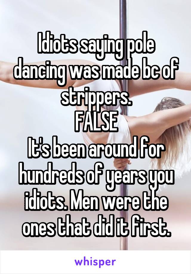 Idiots saying pole dancing was made bc of strippers.
FALSE
It's been around for hundreds of years you idiots. Men were the ones that did it first.