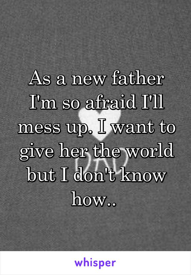 As a new father I'm so afraid I'll mess up. I want to give her the world but I don't know how.. 