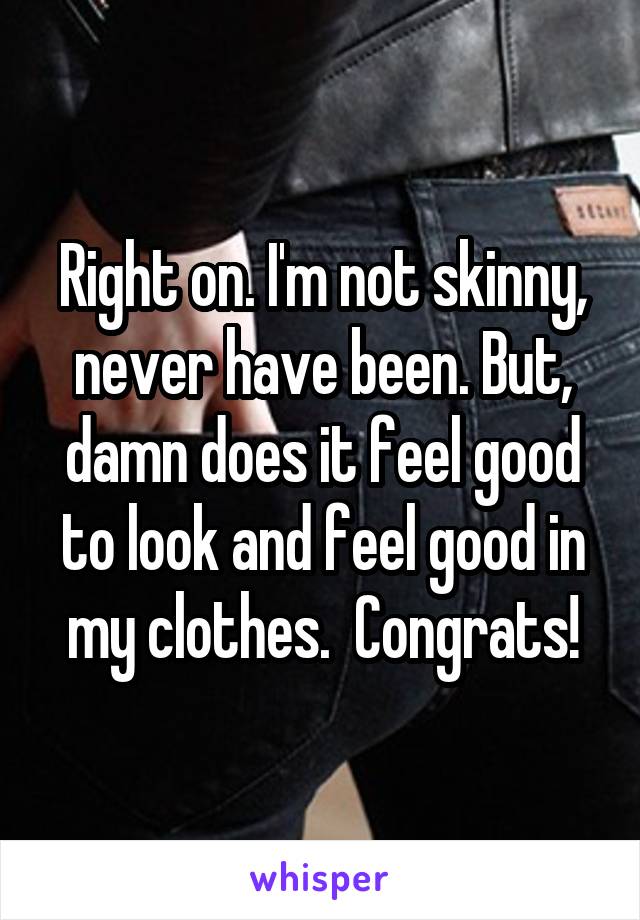 Right on. I'm not skinny, never have been. But, damn does it feel good to look and feel good in my clothes.  Congrats!