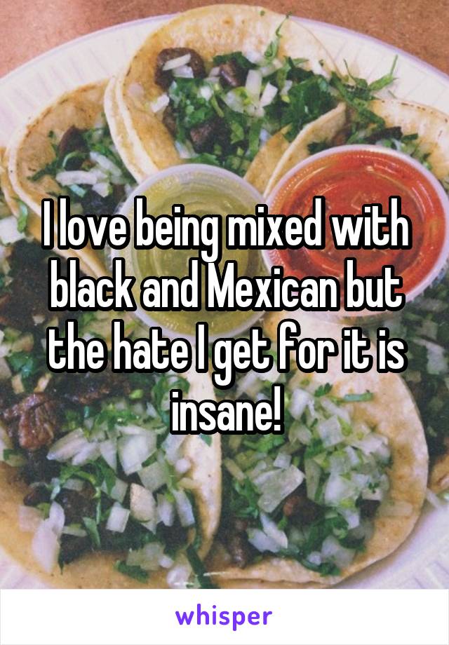 I love being mixed with black and Mexican but the hate I get for it is insane!