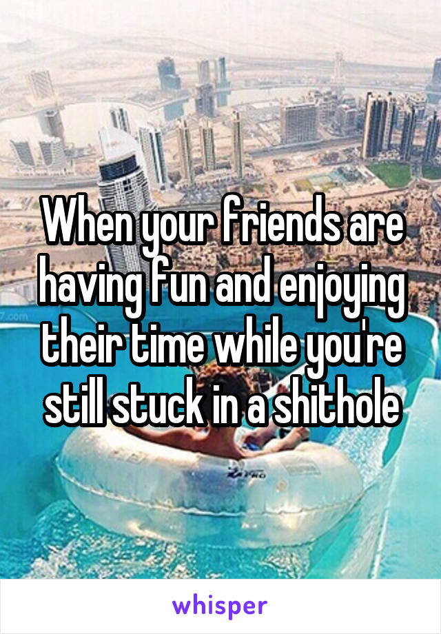 When your friends are having fun and enjoying their time while you're still stuck in a shithole