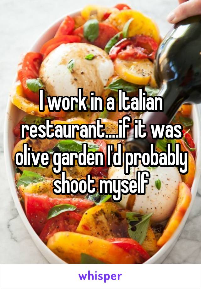 I work in a Italian restaurant....if it was olive garden I'd probably shoot myself