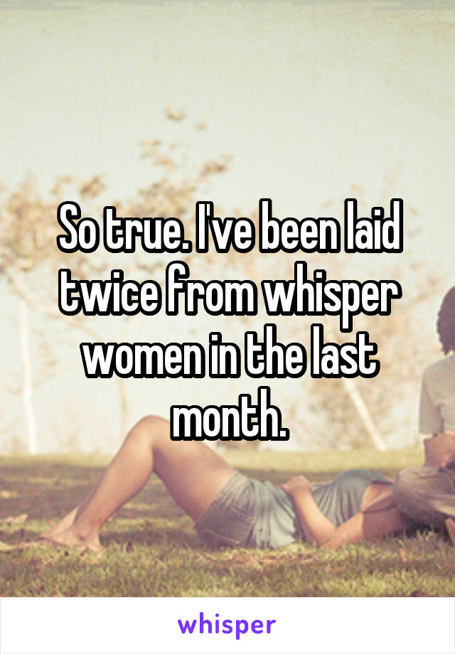 So true. I've been laid twice from whisper women in the last month.