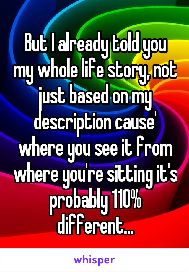 But I already told you my whole life story, not just based on my description cause' where you see it from where you're sitting it's probably 110% different...