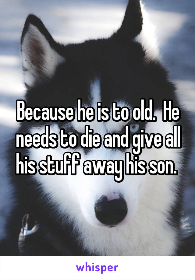 Because he is to old.  He needs to die and give all his stuff away his son. 