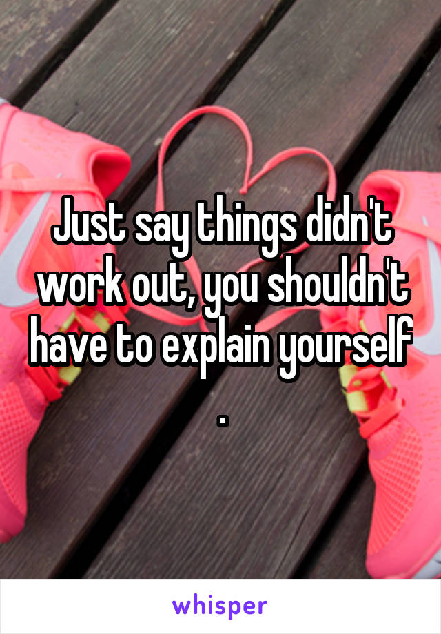 Just say things didn't work out, you shouldn't have to explain yourself .