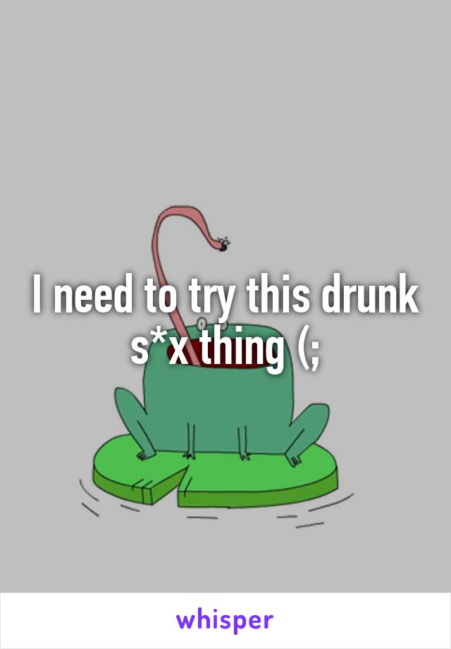 I need to try this drunk s*x thing (;