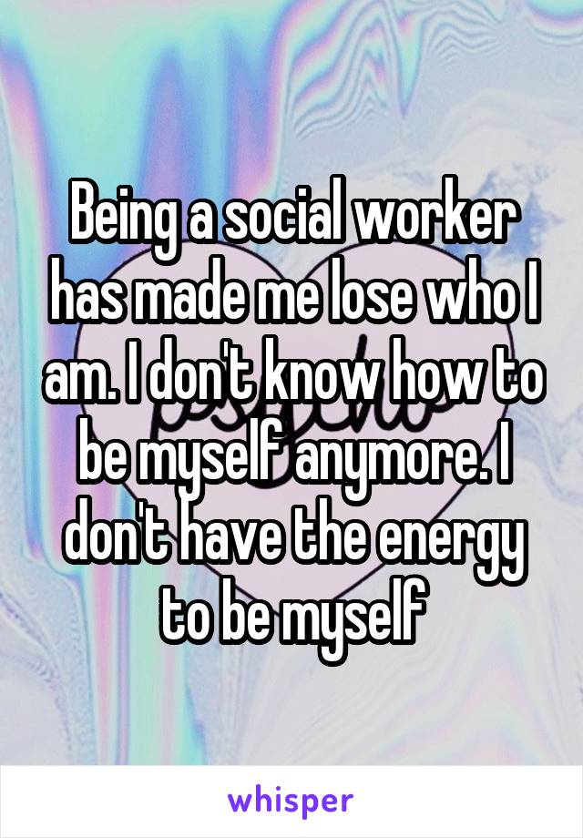 Being a social worker has made me lose who I am. I don't know how to be myself anymore. I don't have the energy to be myself