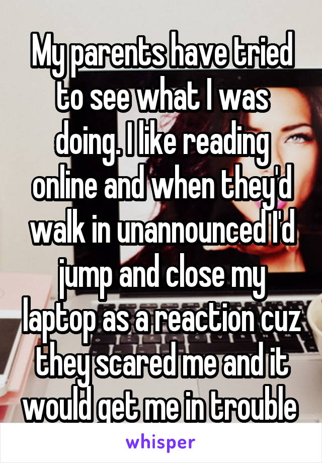 My parents have tried to see what I was doing. I like reading online and when they'd walk in unannounced I'd jump and close my laptop as a reaction cuz they scared me and it would get me in trouble 