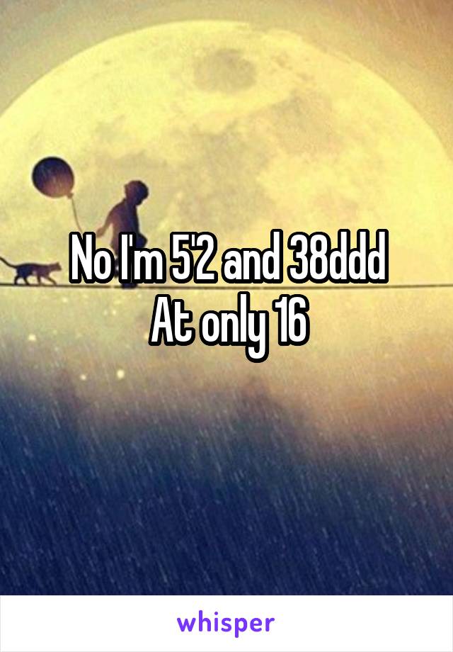 No I'm 5'2 and 38ddd
At only 16
