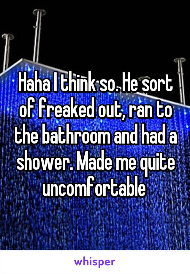 Haha I think so. He sort of freaked out, ran to the bathroom and had a shower. Made me quite uncomfortable 