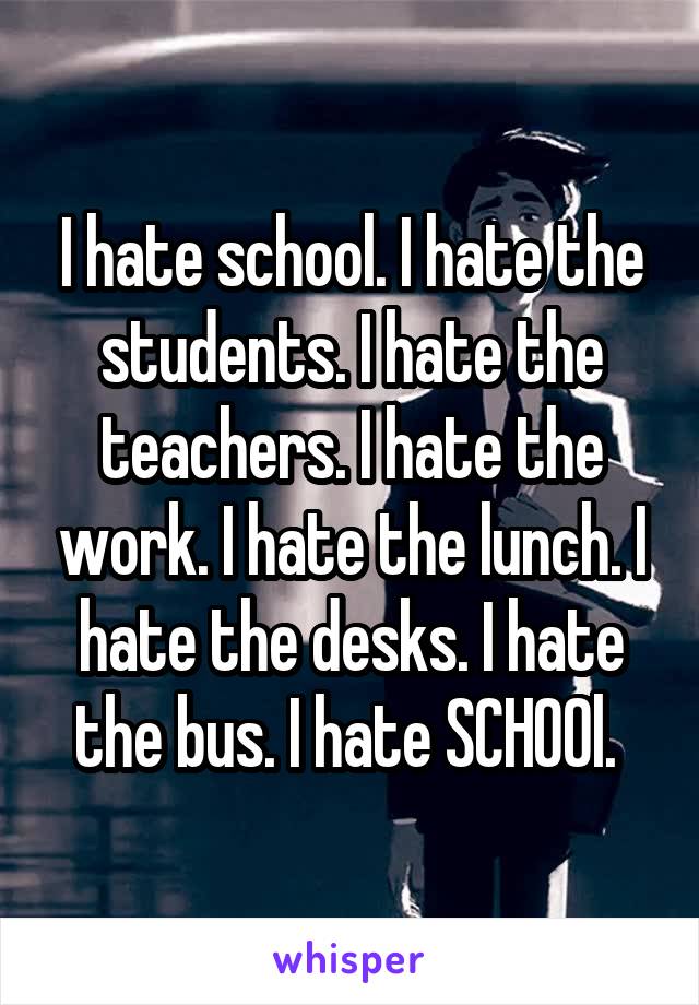 I hate school. I hate the students. I hate the teachers. I hate the work. I hate the lunch. I hate the desks. I hate the bus. I hate SCHOOl. 