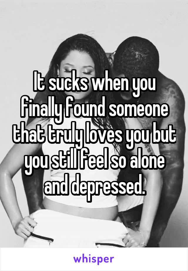 It sucks when you finally found someone that truly loves you but you still feel so alone and depressed.