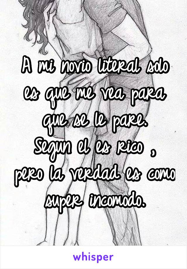 A mi novio literal solo es que me vea para que se le pare.
Segun el es rico , pero la verdad es como super incomodo.