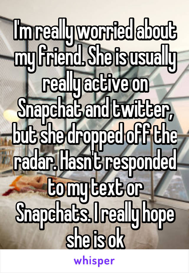 I'm really worried about my friend. She is usually really active on Snapchat and twitter, but she dropped off the radar. Hasn't responded to my text or Snapchats. I really hope she is ok